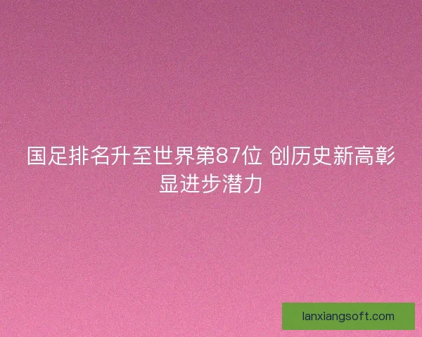 国足排名升至世界第87位 创历史新高彰显进步潜力