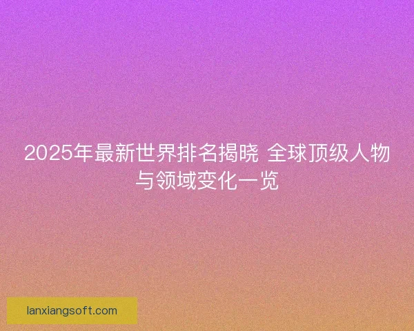 2025年最新世界排名揭晓 全球顶级人物与领域变化一览