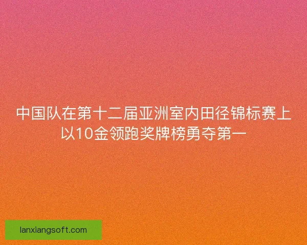 中国队在第十二届亚洲室内田径锦标赛上以10金领跑奖牌榜勇夺第一