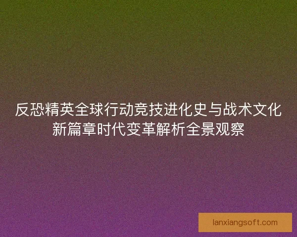 反恐精英全球行动竞技进化史与战术文化新篇章时代变革解析全景观察