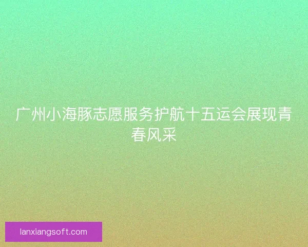 广州小海豚志愿服务护航十五运会展现青春风采