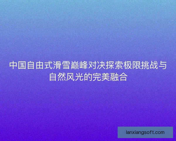 中国自由式滑雪巅峰对决探索极限挑战与自然风光的完美融合