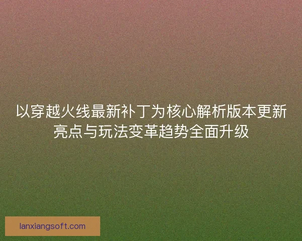 以穿越火线最新补丁为核心解析版本更新亮点与玩法变革趋势全面升级