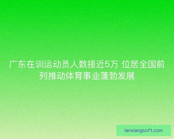 广东在训运动员人数接近5万 位居全国前列推动体育事业蓬勃发展
