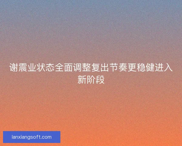 谢震业状态全面调整复出节奏更稳健进入新阶段