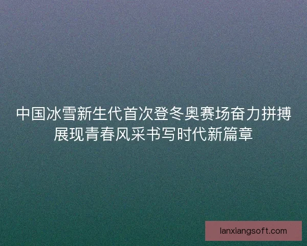 中国冰雪新生代首次登冬奥赛场奋力拼搏展现青春风采书写时代新篇章