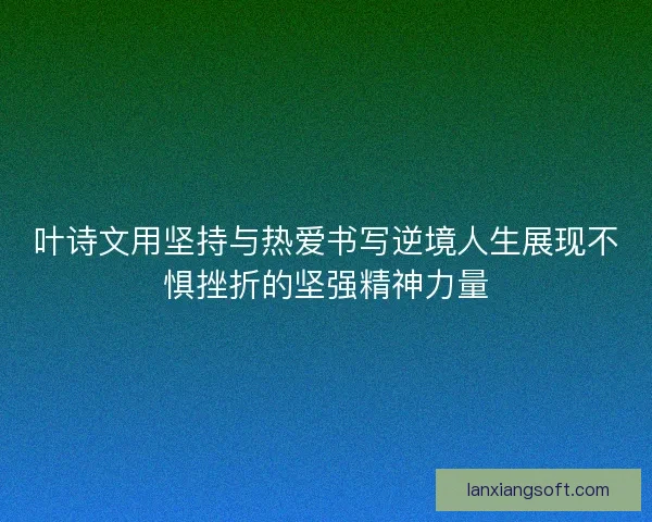 叶诗文用坚持与热爱书写逆境人生展现不惧挫折的坚强精神力量