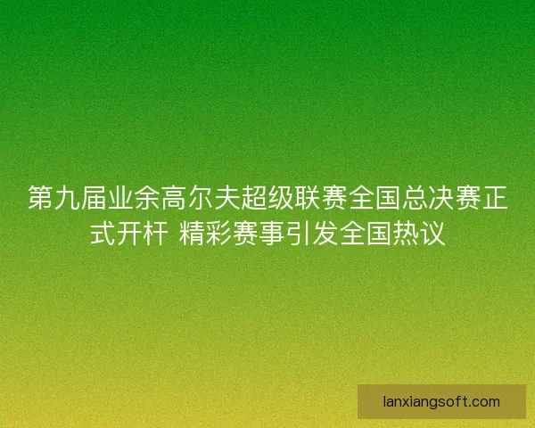 第九届业余高尔夫超级联赛全国总决赛正式开杆 精彩赛事引发全国热议
