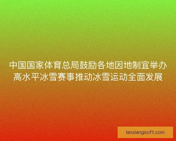 中国国家体育总局鼓励各地因地制宜举办高水平冰雪赛事推动冰雪运动全面发展